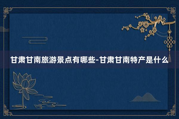甘肃甘南旅游景点有哪些-甘肃甘南特产是什么