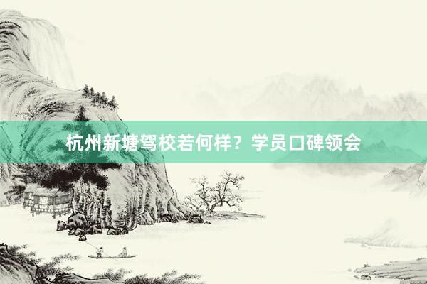 杭州新塘驾校若何样？学员口碑领会
