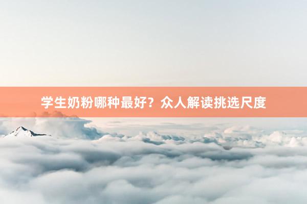 学生奶粉哪种最好？众人解读挑选尺度